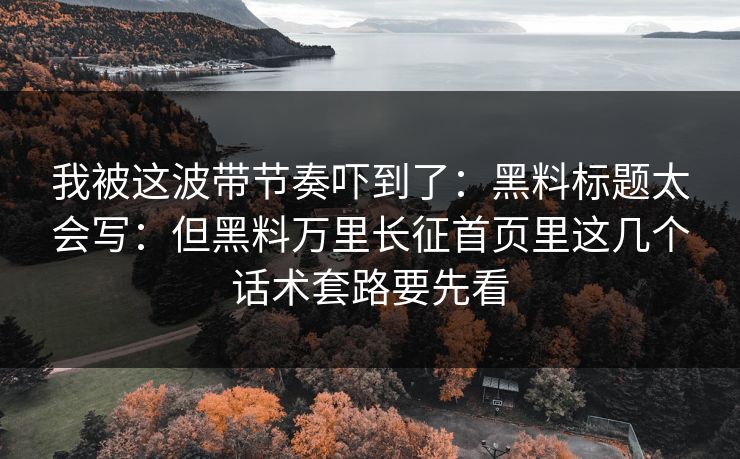 我被这波带节奏吓到了：黑料标题太会写：但黑料万里长征首页里这几个话术套路要先看