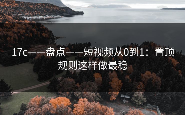 17c——盘点——短视频从0到1：置顶规则这样做最稳