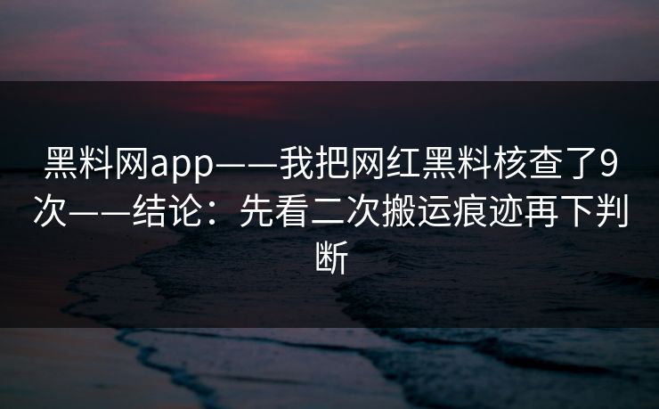 黑料网app——我把网红黑料核查了9次——结论：先看二次搬运痕迹再下判断