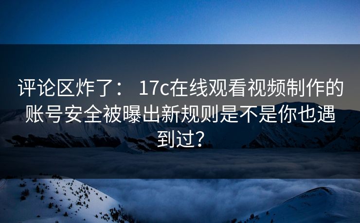 评论区炸了： 17c在线观看视频制作的账号安全被曝出新规则是不是你也遇到过？