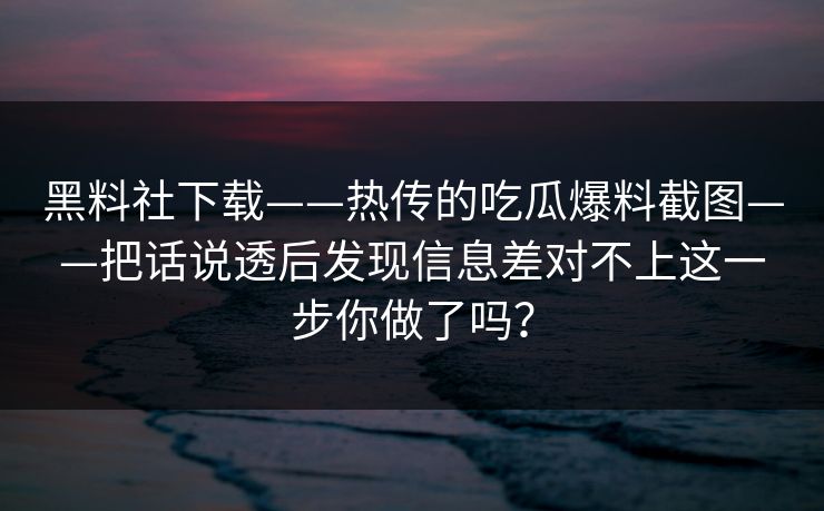 黑料社下载——热传的吃瓜爆料截图——把话说透后发现信息差对不上这一步你做了吗？