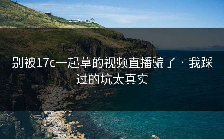 别被17c一起草的视频直播骗了 · 我踩过的坑太真实