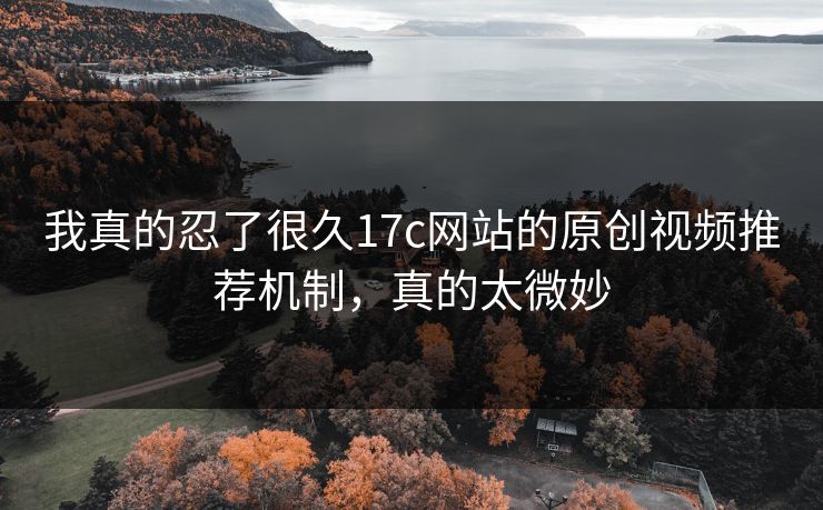 我真的忍了很久17c网站的原创视频推荐机制，真的太微妙