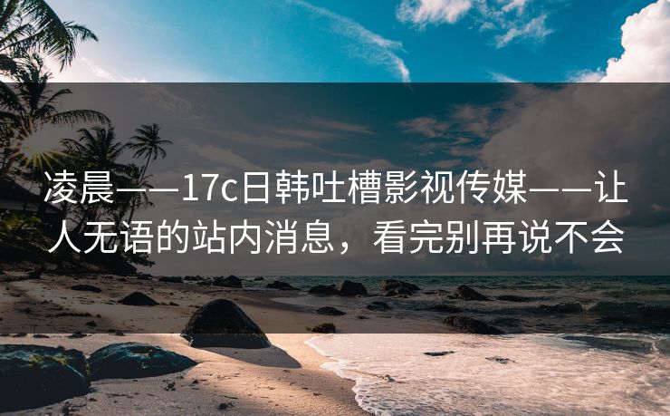 凌晨——17c日韩吐槽影视传媒——让人无语的站内消息，看完别再说不会
