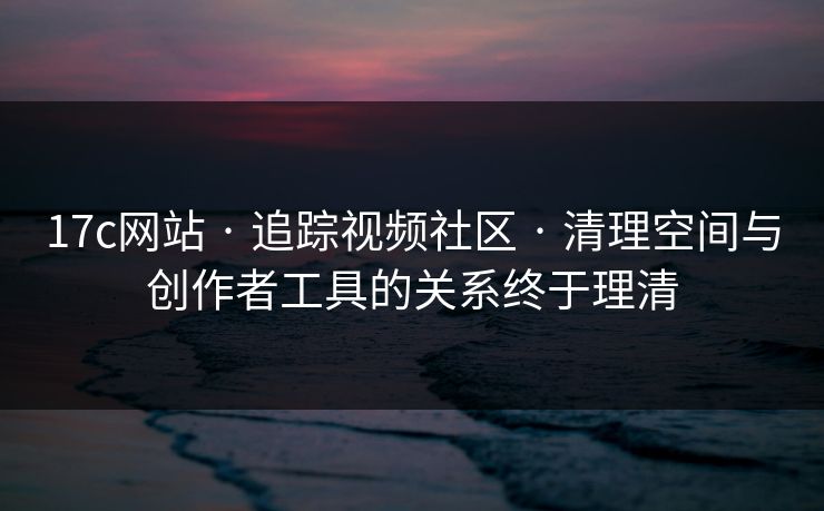 17c网站 · 追踪视频社区 · 清理空间与创作者工具的关系终于理清