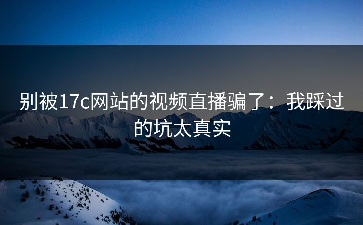 别被17c网站的视频直播骗了：我踩过的坑太真实