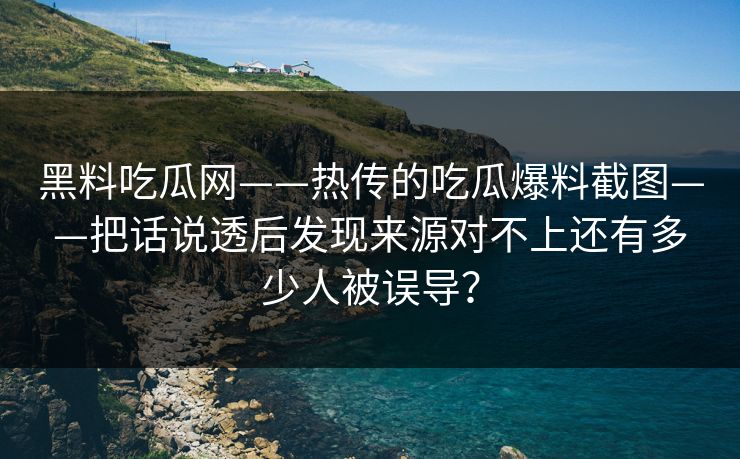 黑料吃瓜网——热传的吃瓜爆料截图——把话说透后发现来源对不上还有多少人被误导？