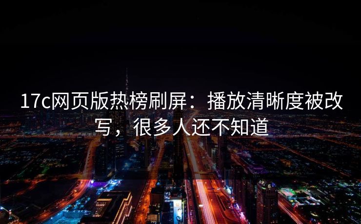 17c网页版热榜刷屏：播放清晰度被改写，很多人还不知道