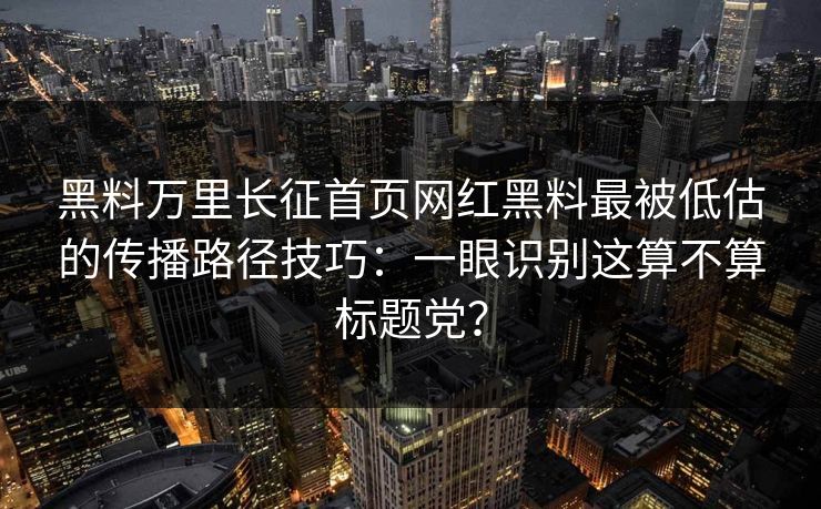 黑料万里长征首页网红黑料最被低估的传播路径技巧：一眼识别这算不算标题党？