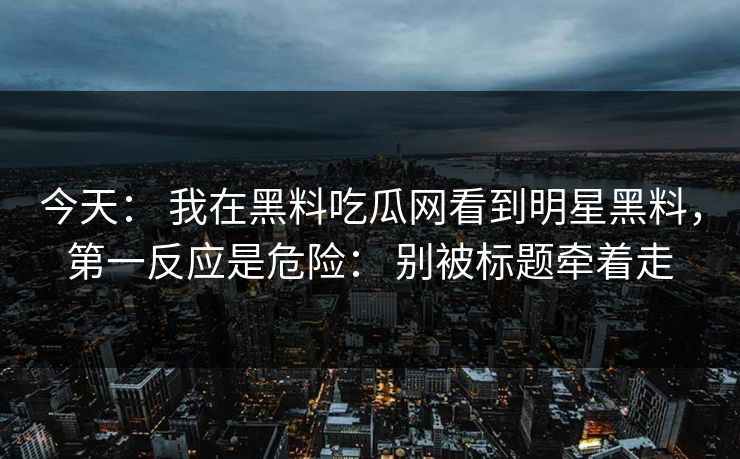 今天： 我在黑料吃瓜网看到明星黑料，第一反应是危险： 别被标题牵着走
