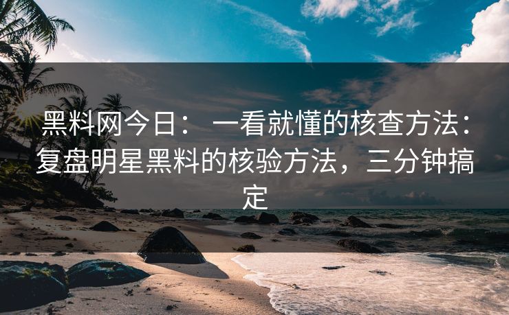 黑料网今日： 一看就懂的核查方法：复盘明星黑料的核验方法，三分钟搞定