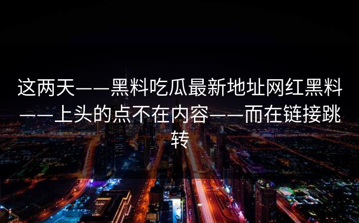 这两天——黑料吃瓜最新地址网红黑料——上头的点不在内容——而在链接跳转
