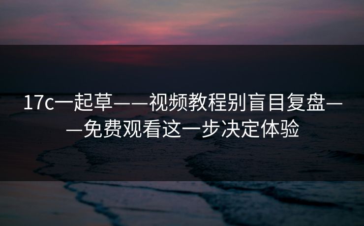 17c一起草——视频教程别盲目复盘——免费观看这一步决定体验