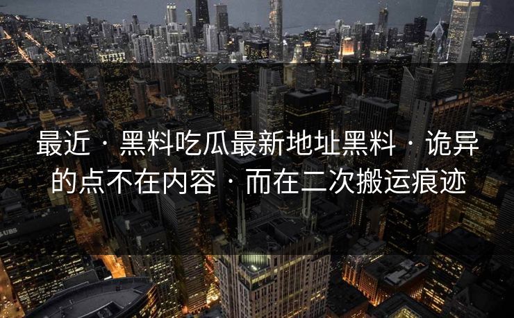 最近 · 黑料吃瓜最新地址黑料 · 诡异的点不在内容 · 而在二次搬运痕迹