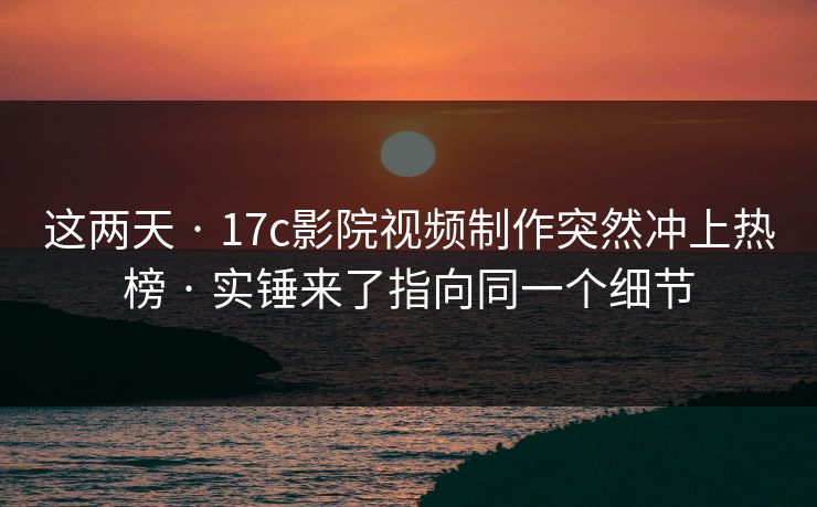 这两天 · 17c影院视频制作突然冲上热榜 · 实锤来了指向同一个细节