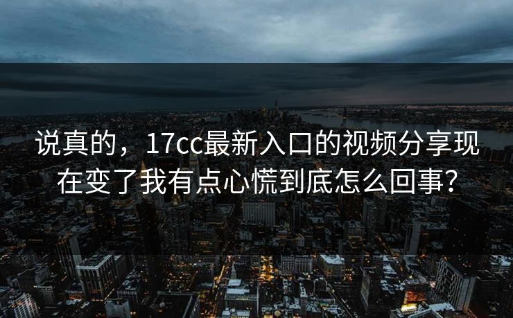 说真的，17cc最新入口的视频分享现在变了我有点心慌到底怎么回事？