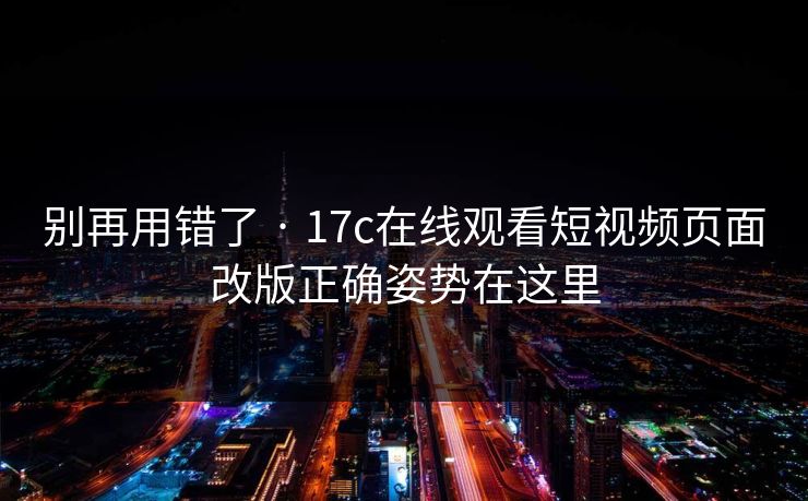 别再用错了 · 17c在线观看短视频页面改版正确姿势在这里
