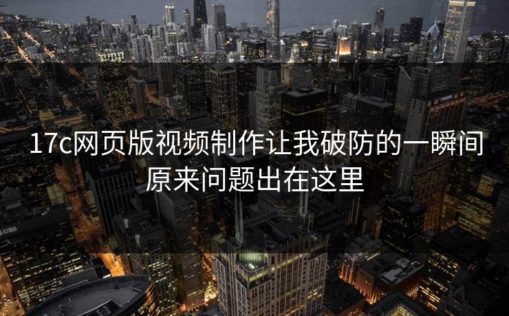 17c网页版视频制作让我破防的一瞬间原来问题出在这里